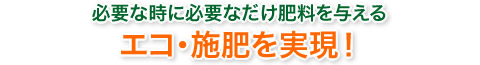 必要なときに必要なだけ肥料を与えるエコ・施肥を実現！